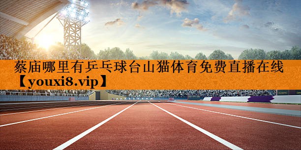 蔡庙哪里有乒乓球台山猫体育免费直播在线